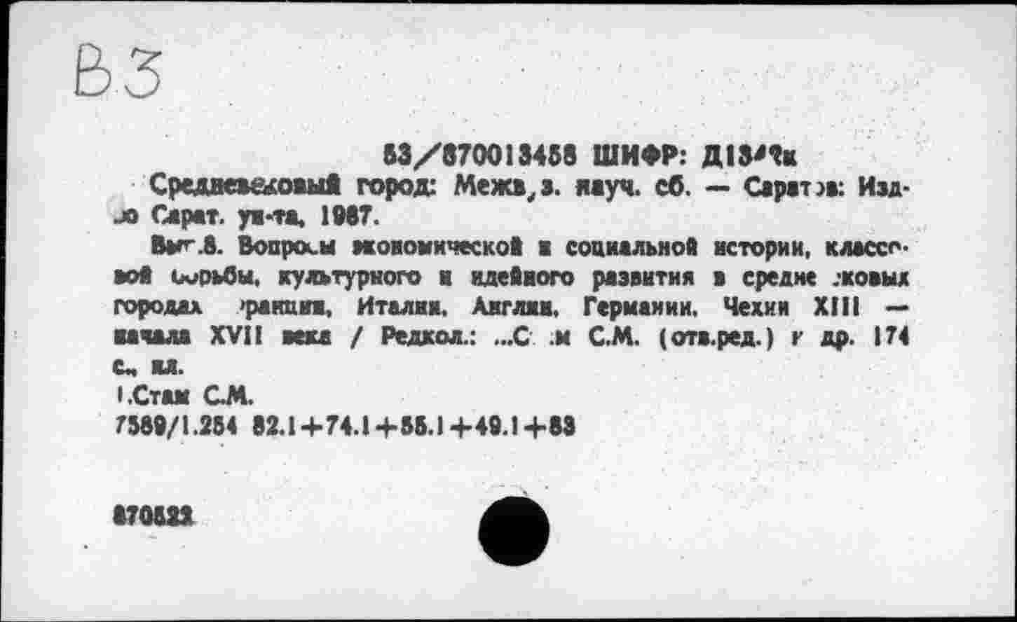 ﻿53/870013458 ШИФР: ДІЗ'Ік
СредвемдожыА город: Межи, а. науч. сб. — Сара-па: Изд-jo Сарат. ун-та, 1987.
Ваг-.8. Вопросы вкоиомической ■ социальной истории, классово* борьбы, культурного и идейного развития в средне .-козьи городах >ранции, Италии, Англии, Германии. Чехии XIII — начала XVII века / Редкол.: ...С м С.М. (отв.ред.) г др. 174 с, ил.
'.Стам GM.
7389/1.284 82.14-74.14-58.1+49.14-88
870622